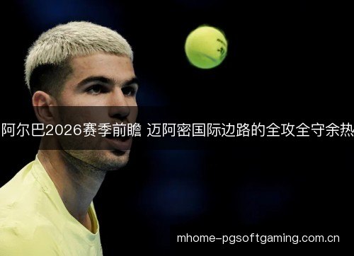 阿尔巴2026赛季前瞻 迈阿密国际边路的全攻全守余热 阿尔巴2026赛季前瞻 迈阿密国际边路的全攻全守余热